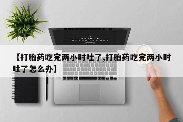 卖流产药联系方式【打胎药吃完两小时吐了,打胎药吃完两小时吐了怎么办】