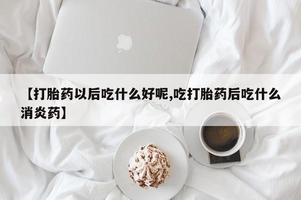 卖流产药联系方式【打胎药以后吃什么好呢,吃打胎药后吃什么消炎药】