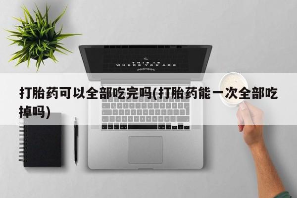 卖流产药联系方式打胎药可以全部吃完吗(打胎药能一次全部吃掉吗)