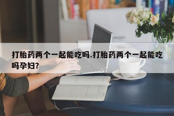 卖流产药联系方式打胎药两个一起能吃吗.打胎药两个一起能吃吗孕妇？