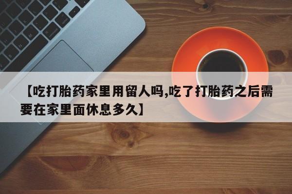 卖流产药联系方式【吃打胎药家里用留人吗,吃了打胎药之后需要在家里面休息多久】