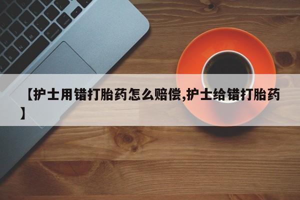卖流产药联系方式【护士用错打胎药怎么赔偿,护士给错打胎药】