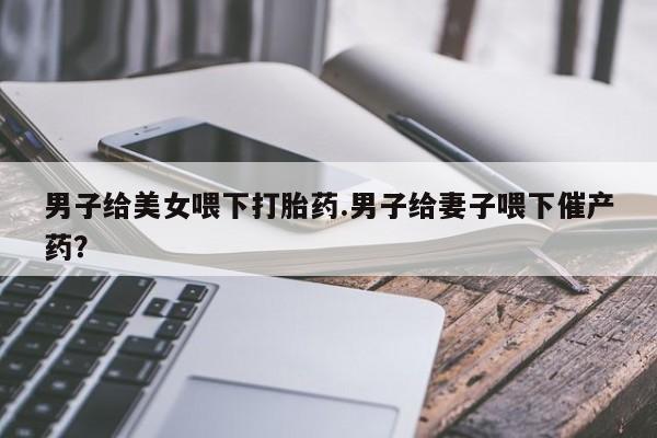 卖流产药联系方式男子给美女喂下打胎药.男子给妻子喂下催产药？