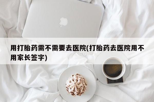 卖流产药联系方式用打胎药需不需要去医院(打胎药去医院用不用家长签字)