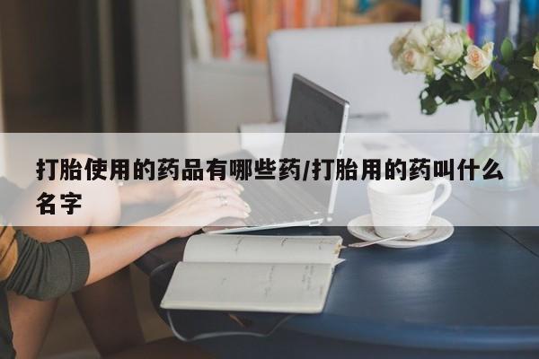 卖流产药联系方式打胎使用的药品有哪些药/打胎用的药叫什么名字