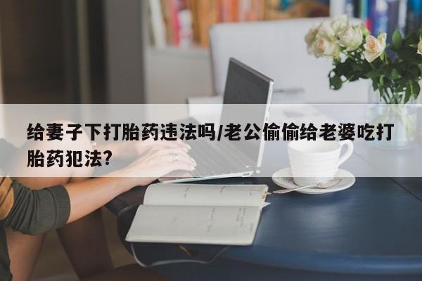 卖流产药联系方式给妻子下打胎药违法吗/老公偷偷给老婆吃打胎药犯法?
