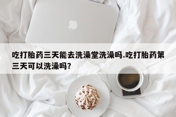 卖流产药联系方式吃打胎药三天能去洗澡堂洗澡吗.吃打胎药第三天可以洗澡吗？