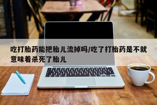 卖流产药联系方式吃打胎药能把胎儿流掉吗/吃了打胎药是不就意味着杀死了胎儿