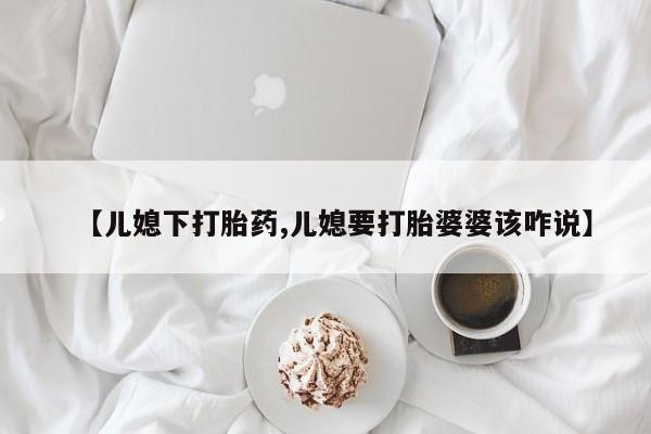 卖流产药联系方式【儿媳下打胎药,儿媳要打胎婆婆该咋说】