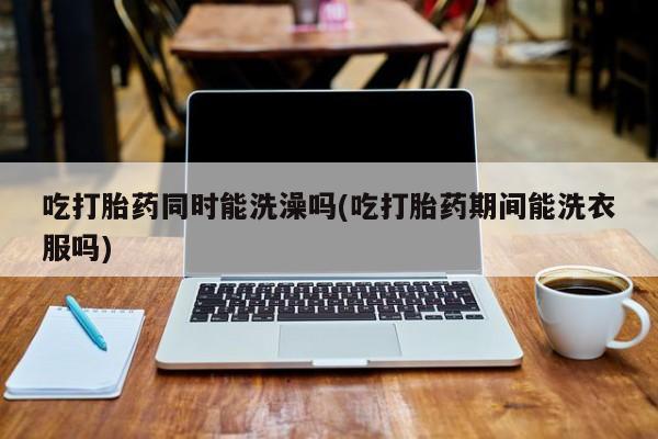 卖流产药联系方式吃打胎药同时能洗澡吗(吃打胎药期间能洗衣服吗)