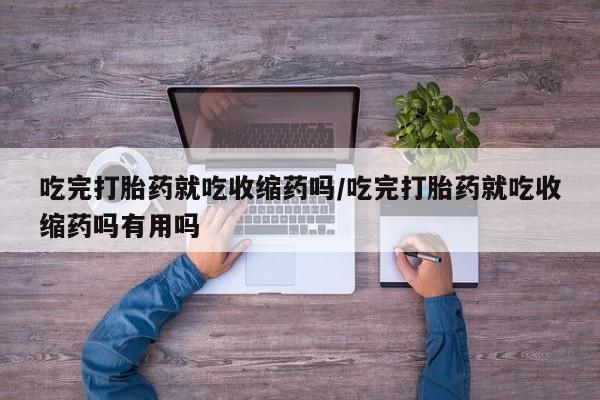 卖流产药联系方式吃完打胎药就吃收缩药吗/吃完打胎药就吃收缩药吗有用吗