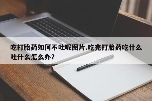 卖流产药联系方式吃打胎药如何不吐呢图片.吃完打胎药吃什么吐什么怎么办?