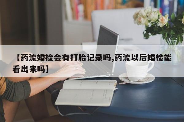 卖流产药联系方式【药流婚检会有打胎记录吗,药流以后婚检能看出来吗】